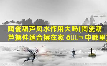 陶瓷葫芦风水作用大吗(陶瓷葫芦摆件适合摆在家 🐬 中哪里)